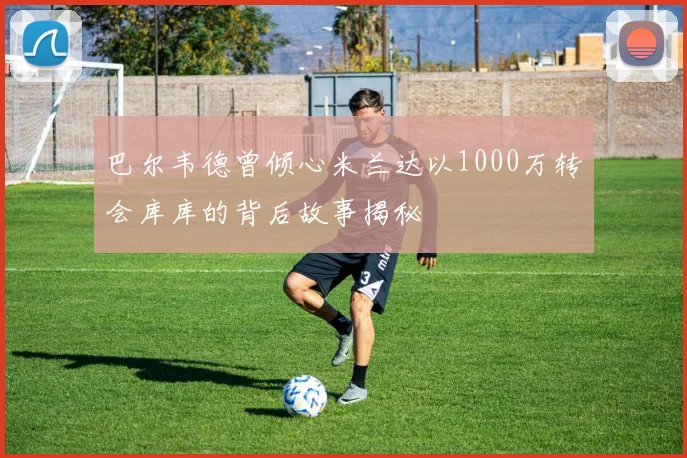 巴尔韦德曾倾心米兰达以1000万转会库库的背后故事揭秘