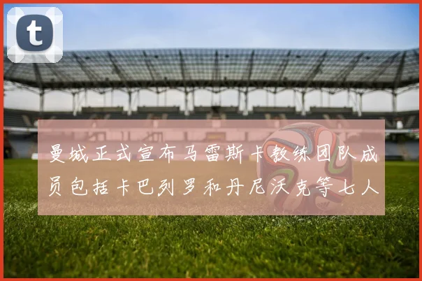 曼城正式宣布马雷斯卡教练团队成员包括卡巴列罗和丹尼沃克等七人加入