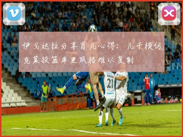 伊戈达拉分享育儿心得：儿子模仿克莱投篮库里风格难以复制
