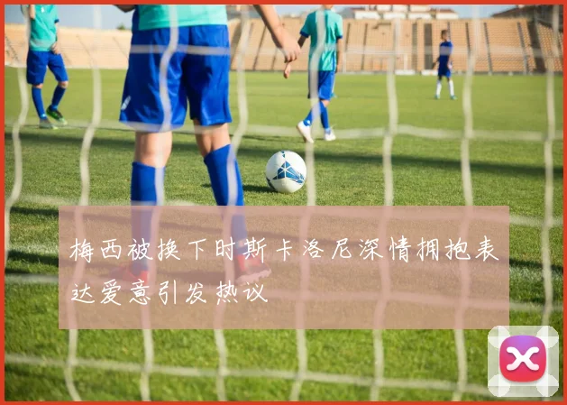 梅西被换下时斯卡洛尼深情拥抱表达爱意引发热议