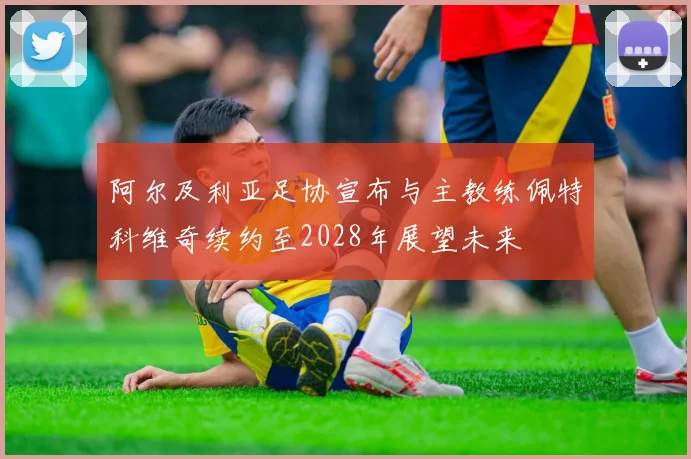阿尔及利亚足协宣布与主教练佩特科维奇续约至2028年展望未来