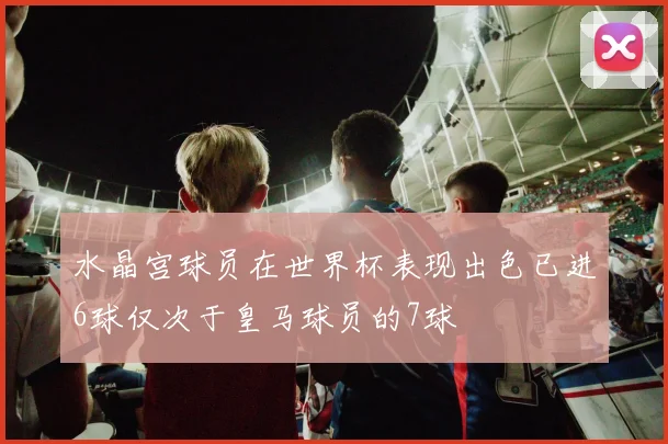 水晶宫球员在世界杯表现出色已进6球仅次于皇马球员的7球