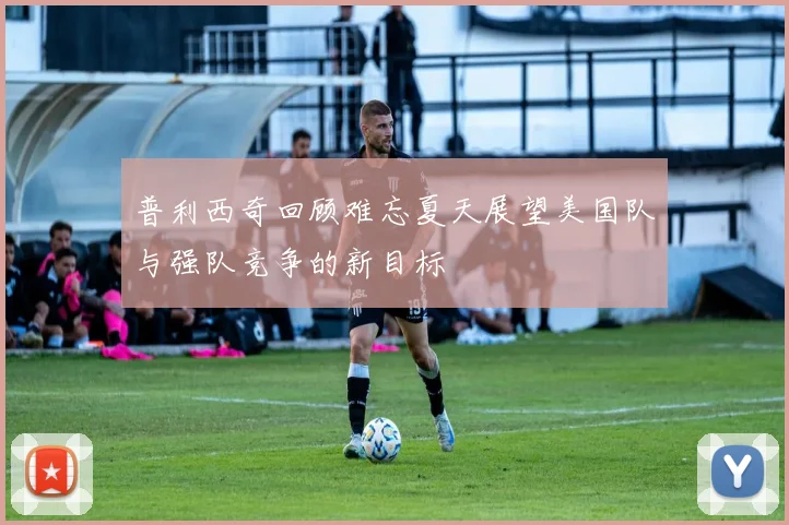 普利西奇回顾难忘夏天展望美国队与强队竞争的新目标