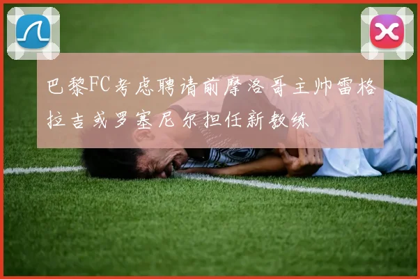 巴黎FC考虑聘请前摩洛哥主帅雷格拉吉或罗塞尼尔担任新教练