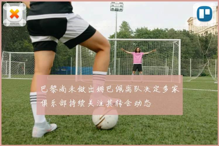 巴黎尚未做出姆巴佩离队决定多家俱乐部持续关注其转会动态